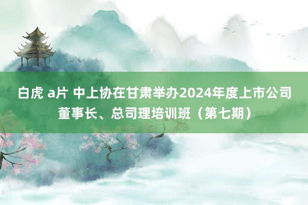 白虎 a片 中上协在甘肃举办2024年度上市公司董事长、总司理培训班（第七期）