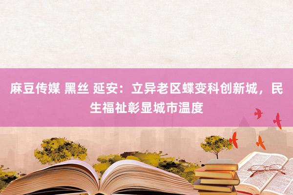 麻豆传媒 黑丝 延安：立异老区蝶变科创新城，民生福祉彰显城市温度