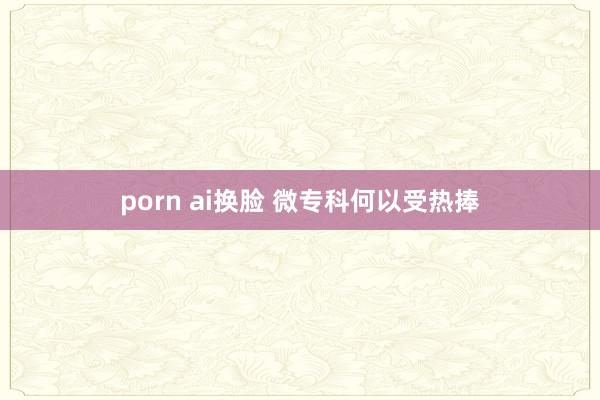 porn ai换脸 微专科何以受热捧