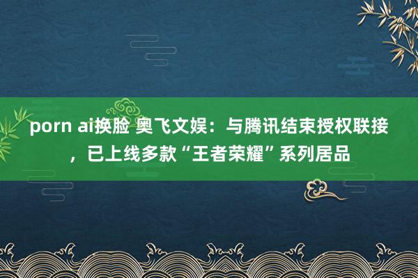 porn ai换脸 奥飞文娱：与腾讯结束授权联接，已上线多款“王者荣耀”系列居品