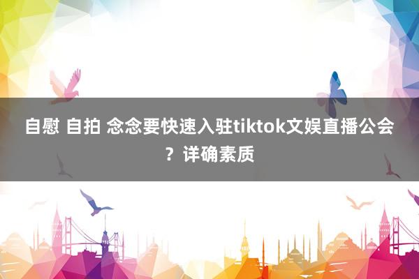 自慰 自拍 念念要快速入驻tiktok文娱直播公会？详确素质