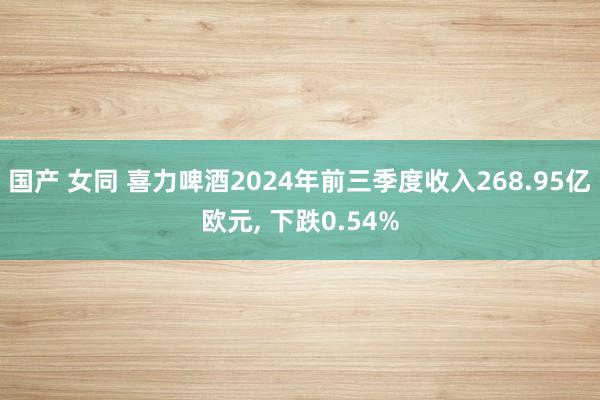 国产 女同 喜力啤酒2024年前三季度收入268.95亿欧元， 下跌0.54%