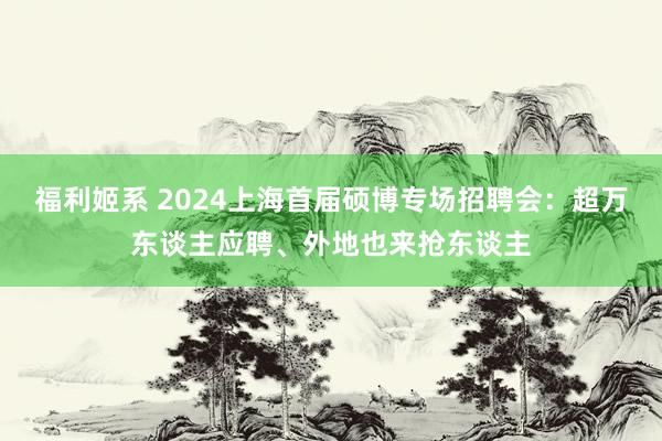 福利姬系 2024上海首届硕博专场招聘会：超万东谈主应聘、外地也来抢东谈主