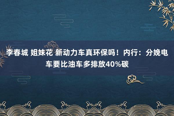 李春城 姐妹花 新动力车真环保吗！内行：分娩电车要比油车多排放40%碳