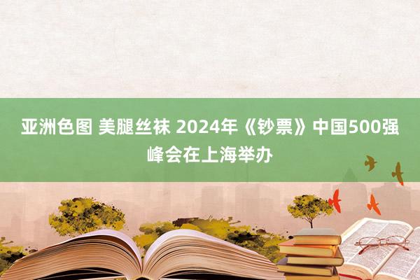 亚洲色图 美腿丝袜 2024年《钞票》中国500强峰会在上海举办