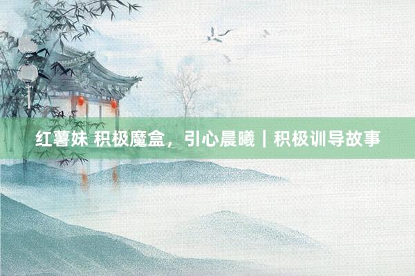 红薯妹 积极魔盒，引心晨曦｜积极训导故事