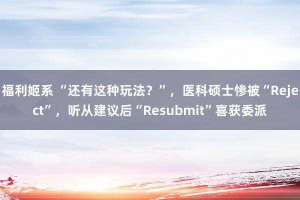 福利姬系 “还有这种玩法？”，医科硕士惨被“Reject”，听从建议后“Resubmit”喜获委派