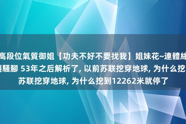 高段位氣質御姐【功夫不好不要找我】姐妹花~連體絲襪~大奶晃動~絲襪騷腳 53年之后解析了， 以前苏联挖穿地球， 为什么挖到12262米就停了