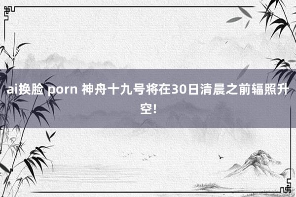 ai换脸 porn 神舟十九号将在30日清晨之前辐照升空!