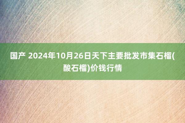 国产 2024年10月26日天下主要批发市集石榴(酸石榴)价钱行情