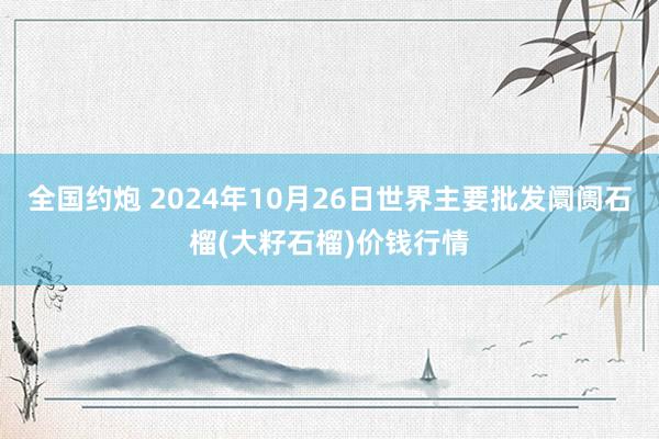 全国约炮 2024年10月26日世界主要批发阛阓石榴(大籽石榴)价钱行情