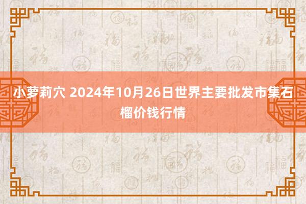 小萝莉穴 2024年10月26日世界主要批发市集石榴价钱行情