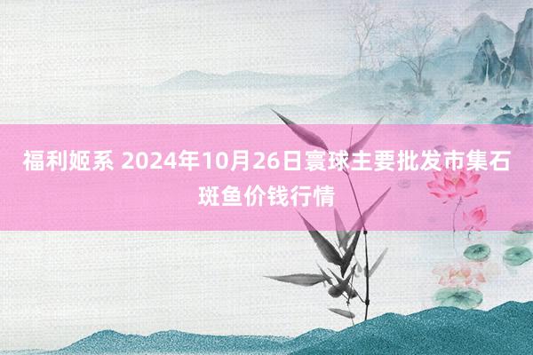 福利姬系 2024年10月26日寰球主要批发市集石斑鱼价钱行情