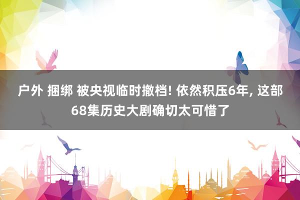 户外 捆绑 被央视临时撤档! 依然积压6年， 这部68集历史大剧确切太可惜了