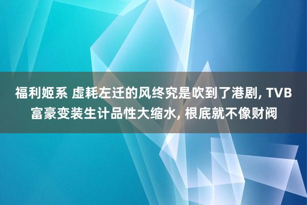 福利姬系 虚耗左迁的风终究是吹到了港剧， TVB富豪变装生计品性大缩水， 根底就不像财阀