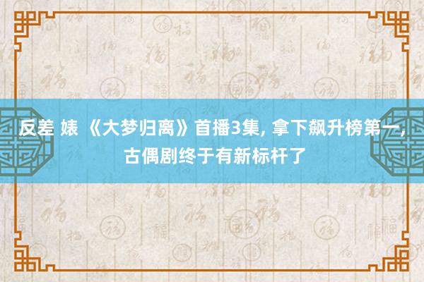 反差 婊 《大梦归离》首播3集， 拿下飙升榜第一， 古偶剧终于有新标杆了