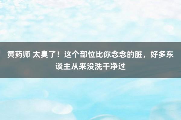 黄药师 太臭了！这个部位比你念念的脏，好多东谈主从来没洗干净过