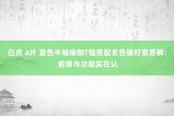 白虎 a片 蓝色半袖瑜伽T恤搭配玄色健好意思裤: 前锋与功能实在认