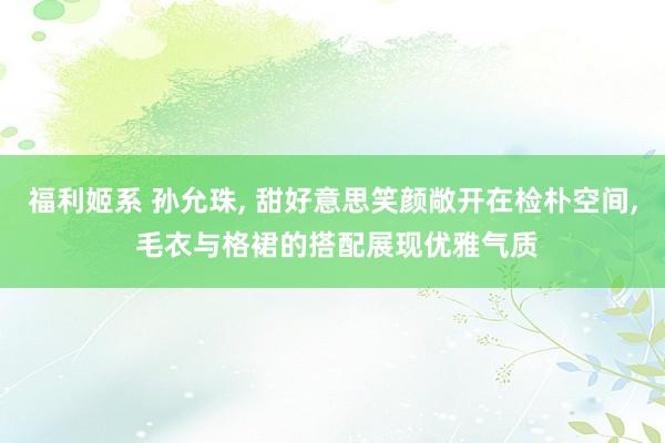 福利姬系 孙允珠， 甜好意思笑颜敞开在检朴空间， 毛衣与格裙的搭配展现优雅气质