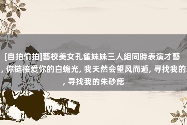 [自拍偷拍]藝校美女孔雀妹妹三人組同時表演才藝 无所谓， 你链接爱你的白蟾光， 我天然会望风而遁， 寻找我的朱砂痣