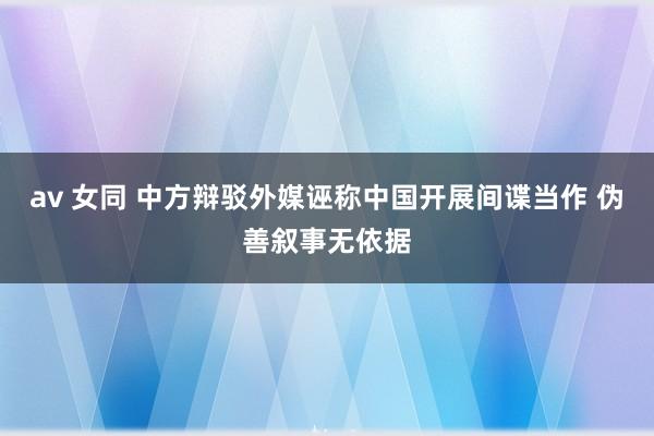 av 女同 中方辩驳外媒诬称中国开展间谍当作 伪善叙事无依据