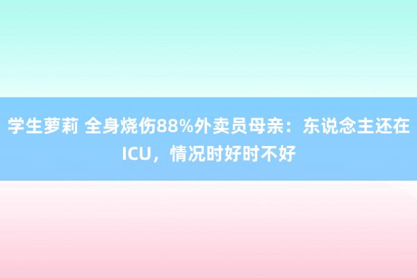 学生萝莉 全身烧伤88%外卖员母亲：东说念主还在ICU，情况时好时不好