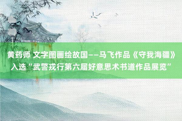 黄药师 文字图画绘故国——马飞作品《守我海疆》入选“武警戎行第六届好意思术书道作品展览”