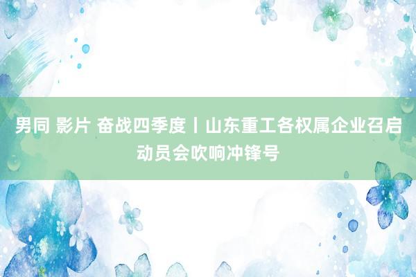 男同 影片 奋战四季度丨山东重工各权属企业召启动员会吹响冲锋号