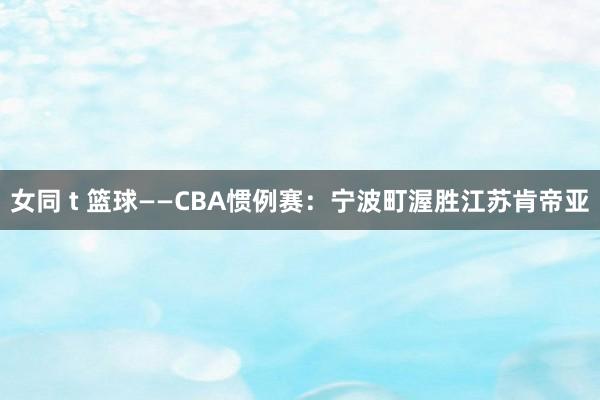 女同 t 篮球——CBA惯例赛：宁波町渥胜江苏肯帝亚