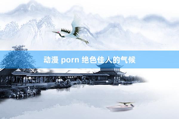 动漫 porn 绝色佳人的气候