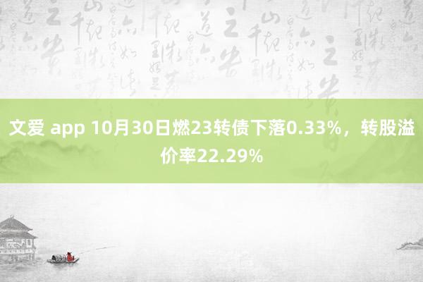 文爱 app 10月30日燃23转债下落0.33%，转股溢价率22.29%