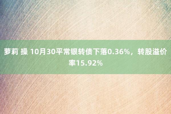 萝莉 操 10月30平常银转债下落0.36%，转股溢价率15.92%