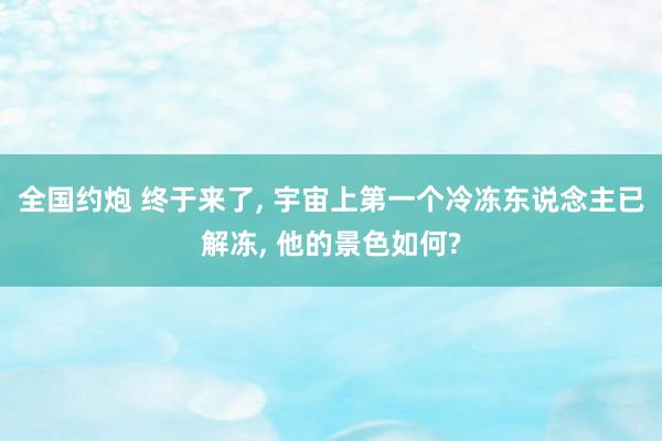 全国约炮 终于来了， 宇宙上第一个冷冻东说念主已解冻， 他的景色如何?