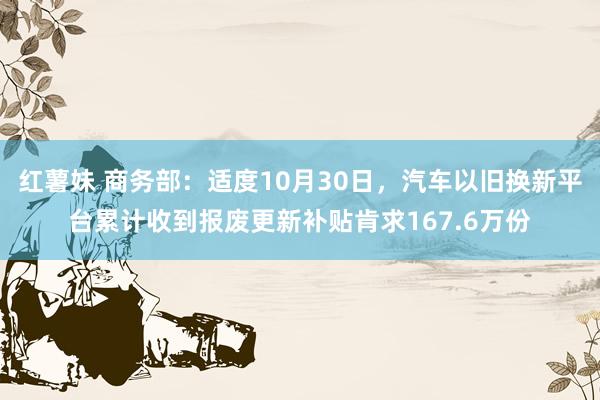 红薯妹 商务部：适度10月30日，汽车以旧换新平台累计收到报废更新补贴肯求167.6万份