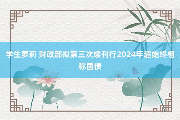 学生萝莉 财政部拟第三次续刊行2024年超始终相称国债