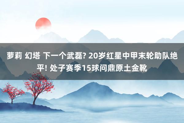 萝莉 幻塔 下一个武磊? 20岁红星中甲末轮助队绝平! 处子赛季15球问鼎原土金靴