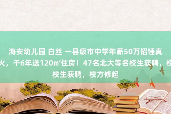 海安幼儿园 白丝 一县级市中学年薪50万招锤真金不怕火，干6年送120㎡住房！47名北大等名校生获聘，校方修起