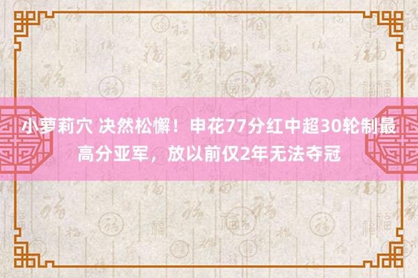 小萝莉穴 决然松懈！申花77分红中超30轮制最高分亚军，放以前仅2年无法夺冠