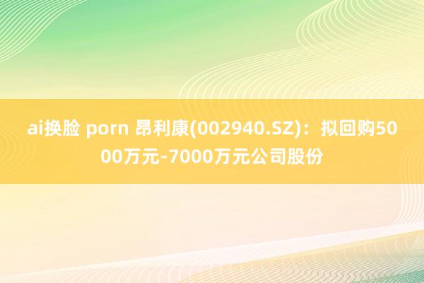 ai换脸 porn 昂利康(002940.SZ)：拟回购5000万元-7000万元公司股份