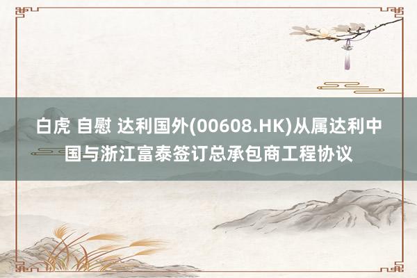 白虎 自慰 达利国外(00608.HK)从属达利中国与浙江富泰签订总承包商工程协议