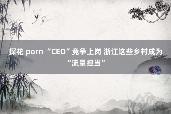 探花 porn “CEO”竞争上岗 浙江这些乡村成为“流量担当”