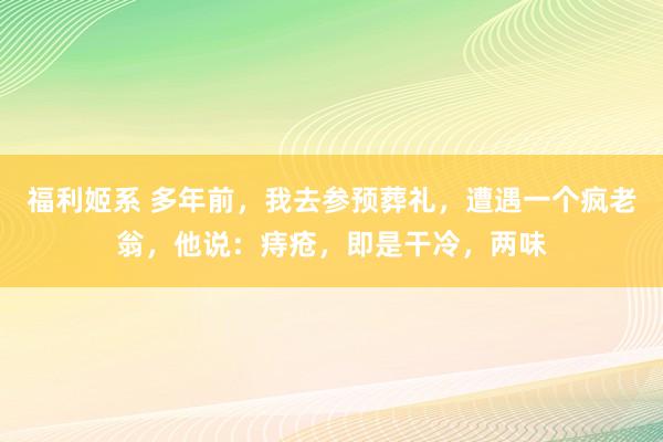 福利姬系 多年前，我去参预葬礼，遭遇一个疯老翁，他说：痔疮，即是干冷，两味