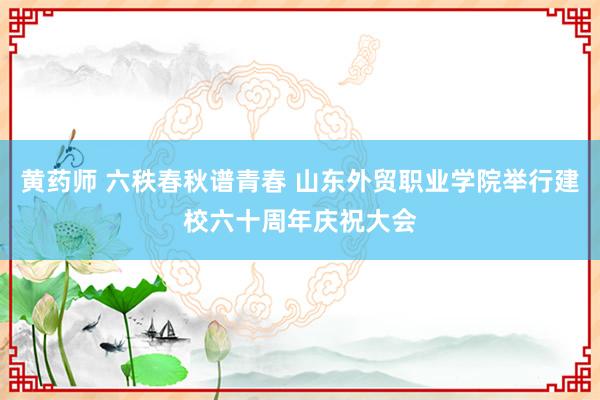 黄药师 六秩春秋谱青春 山东外贸职业学院举行建校六十周年庆祝大会