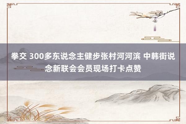 拳交 300多东说念主健步张村河河滨 中韩街说念新联会会员现场打卡点赞