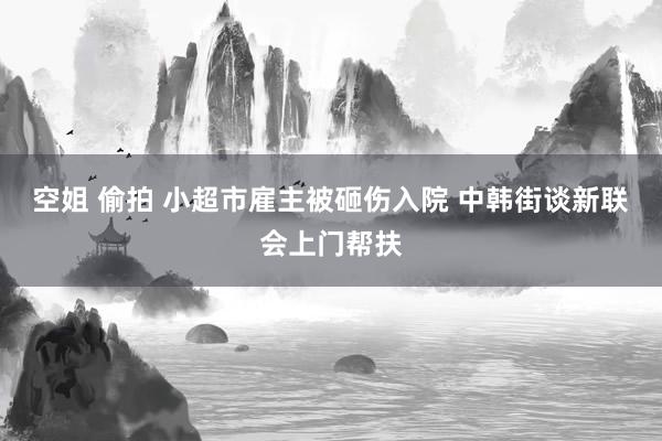 空姐 偷拍 小超市雇主被砸伤入院 中韩街谈新联会上门帮扶