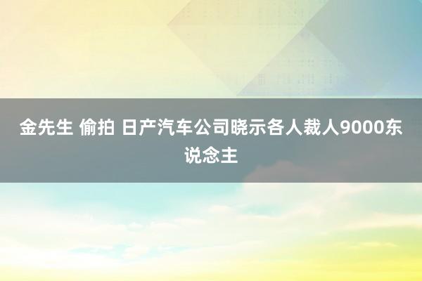 金先生 偷拍 日产汽车公司晓示各人裁人9000东说念主