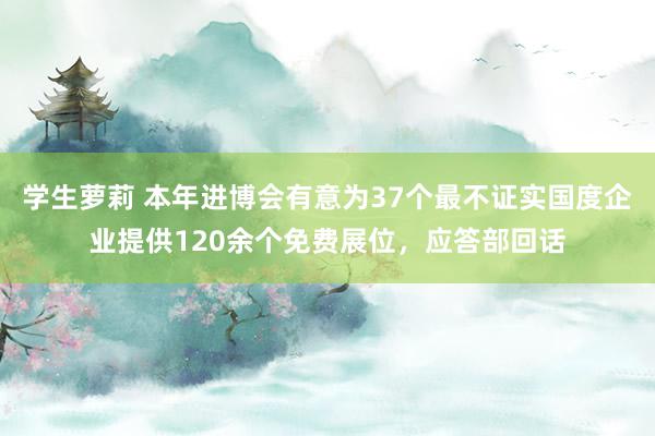 学生萝莉 本年进博会有意为37个最不证实国度企业提供120余个免费展位，应答部回话