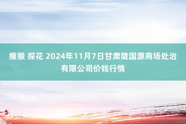 瘦猴 探花 2024年11月7日甘肃陇国源商场处治有限公司价钱行情