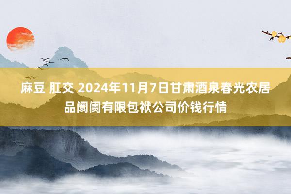 麻豆 肛交 2024年11月7日甘肃酒泉春光农居品阛阓有限包袱公司价钱行情