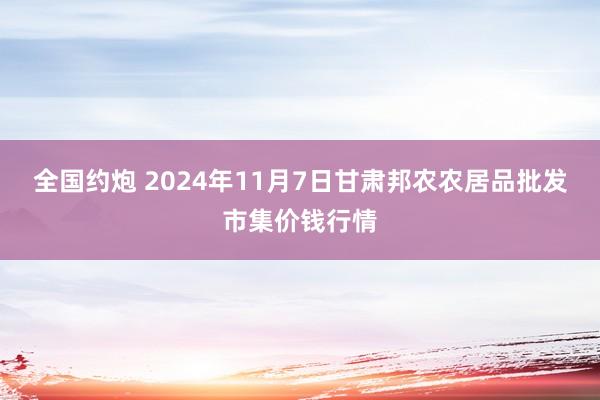 全国约炮 2024年11月7日甘肃邦农农居品批发市集价钱行情